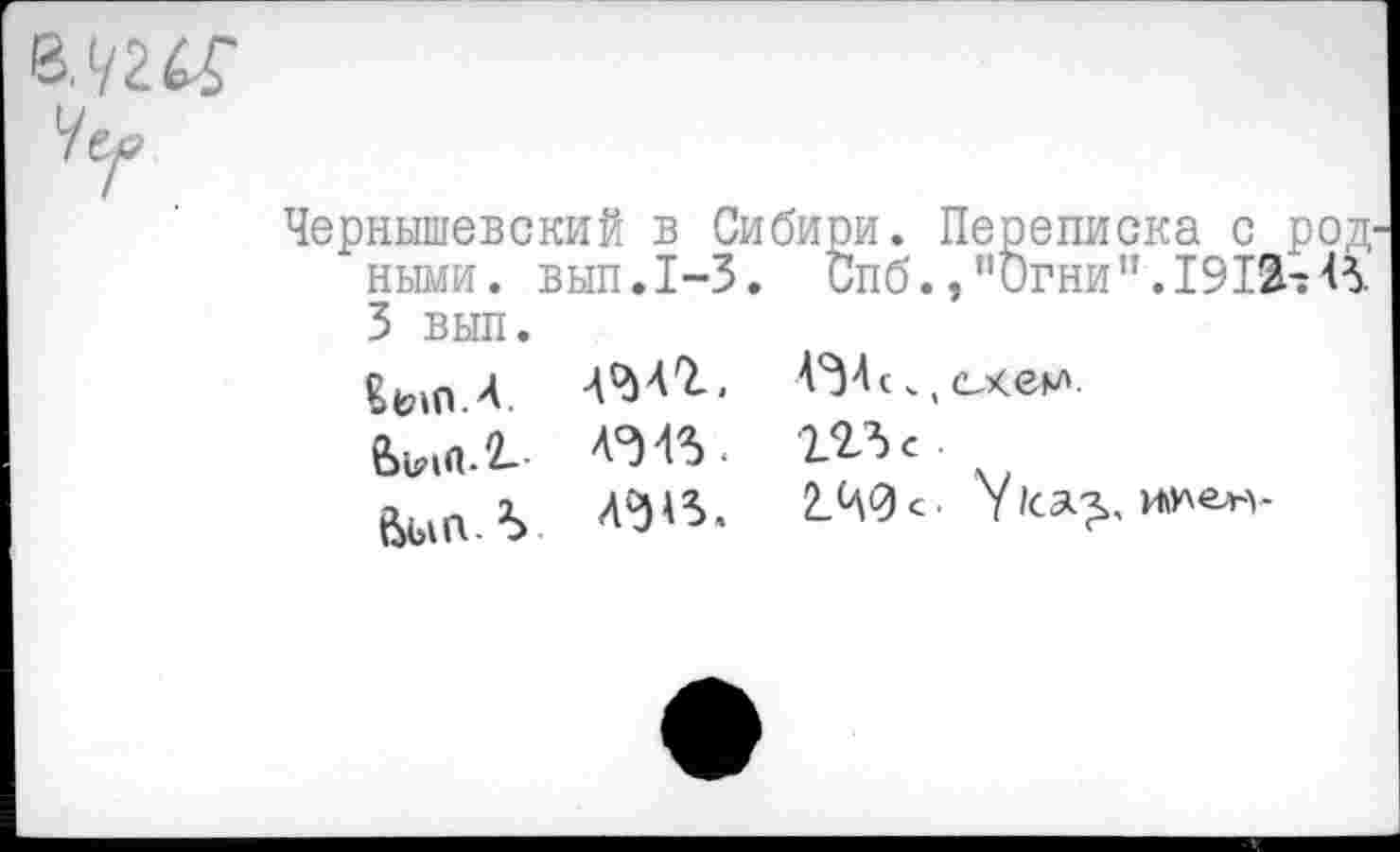 ﻿Чернышевский в Сибири. Переписка с род ными. вып.1-3. Спб.,’’Огни’’.19 3 вып.
«ып.А. АМЪ. «А с. (схем-
аэа% ггъс
6ыпА А?)<3.	2.Ч0О У1са>. и»>ен-